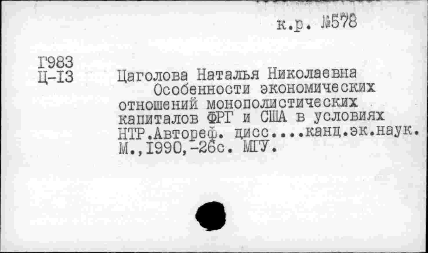 ﻿к.р.
Г983
Ц-13 Цаголова Наталья Николаевна
Особенности экономических отношений монополистических капиталов ФРГ и США в условиях НТР.Автопеф. цисс....канц.эк.наук. М., 1990,-26с. МГУ.